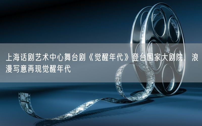 上海话剧艺术中心舞台剧《觉醒年代》登台国家大剧院，浪漫写意再现觉醒年代